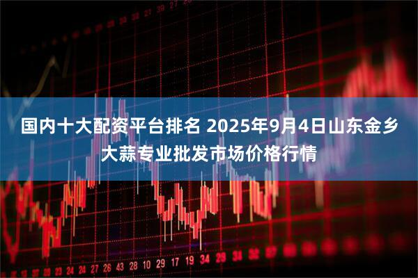 国内十大配资平台排名 2025年9月4日山东金乡大蒜专业批发市场价格行情