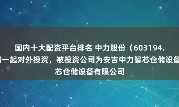 国内十大配资平台排名 中力股份（603194.SH）新增一起对外投资，被投资公司为安吉中力智芯仓储设备有限公司