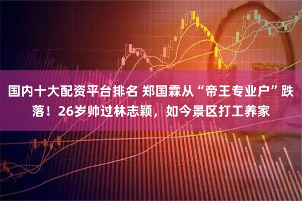 国内十大配资平台排名 郑国霖从“帝王专业户”跌落！26岁帅过林志颖，如今景区打工养家