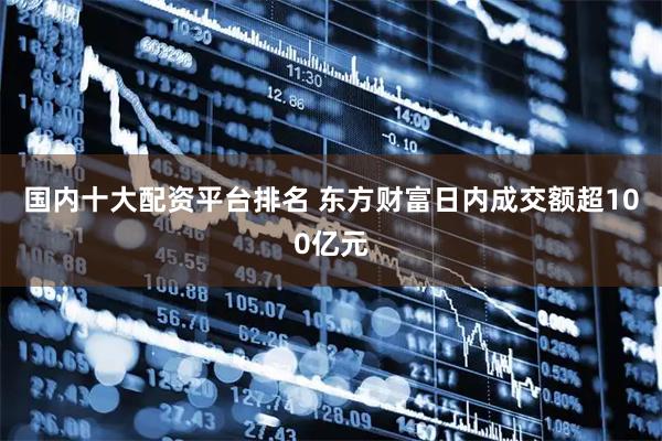 国内十大配资平台排名 东方财富日内成交额超100亿元