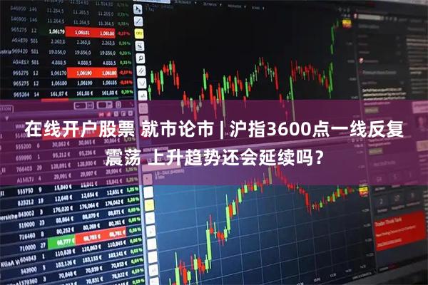在线开户股票 就市论市 | 沪指3600点一线反复震荡 上升趋势还会延续吗？