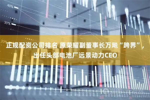 正规配资公司排名 原荣耀副董事长万飚“跨界”，出任头部电池厂远景动力CEO