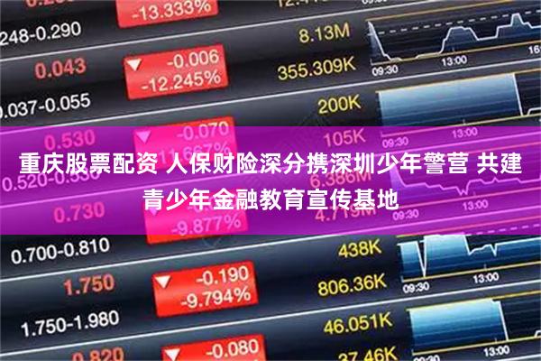 重庆股票配资 人保财险深分携深圳少年警营 共建青少年金融教育宣传基地