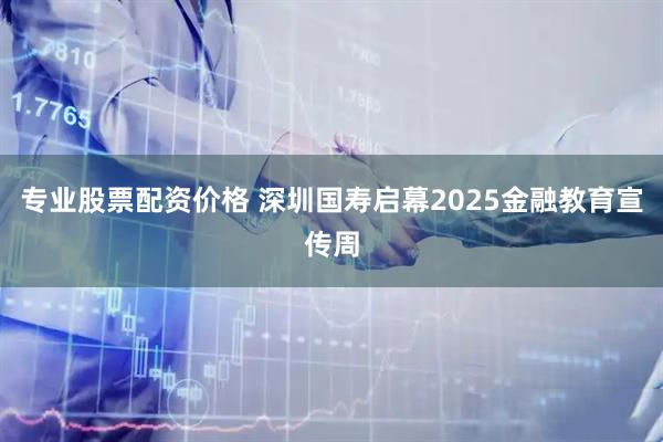 专业股票配资价格 深圳国寿启幕2025金融教育宣传周