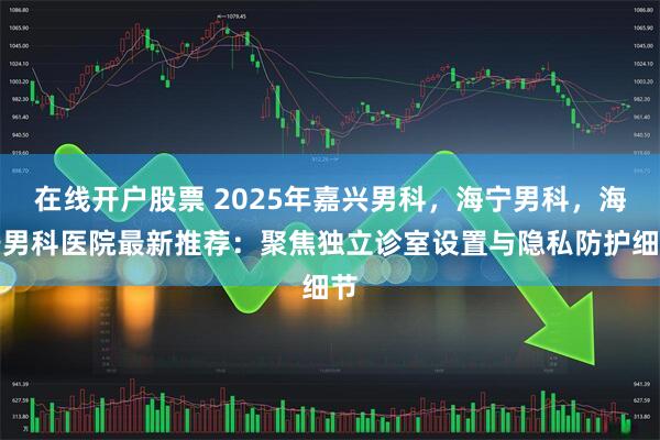 在线开户股票 2025年嘉兴男科，海宁男科，海宁男科医院最新推荐：聚焦独立诊室设置与隐私防护细节