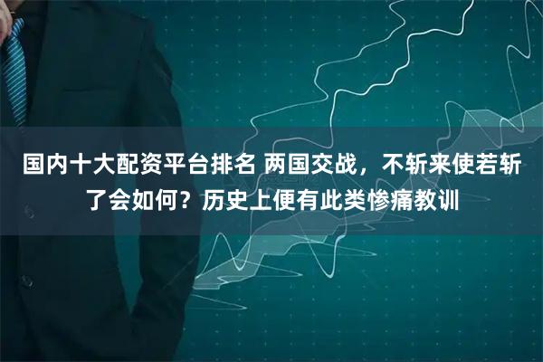 国内十大配资平台排名 两国交战，不斩来使若斩了会如何？历史上便有此类惨痛教训