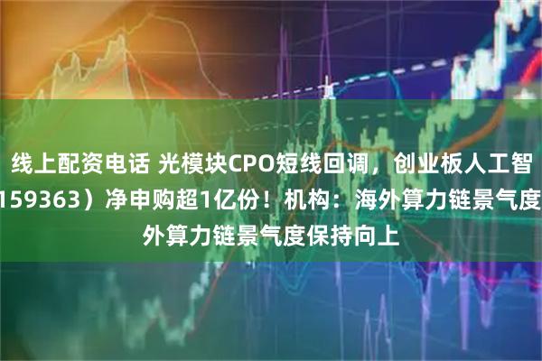 线上配资电话 光模块CPO短线回调，创业板人工智能ETF（159363）净申购超1亿份！机构：海外算力链景气度保持向上