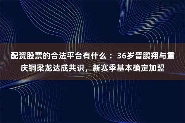 配资股票的合法平台有什么 ：36岁晋鹏翔与重庆铜梁龙达成共识，新赛季基本确定加盟