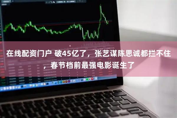 在线配资门户 破45亿了，张艺谋陈思诚都拦不住，春节档前最强电影诞生了