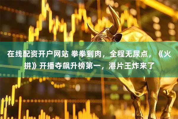 在线配资开户网站 拳拳到肉，全程无尿点，《火拼》开播夺飙升榜第一，港片王炸来了